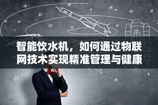 智能饮水机，如何通过物联网技术实现精准管理与健康饮水？