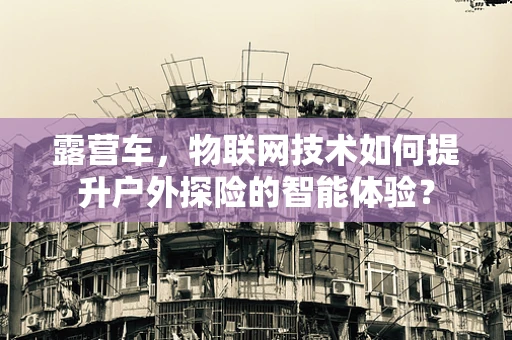 露营车，物联网技术如何提升户外探险的智能体验？