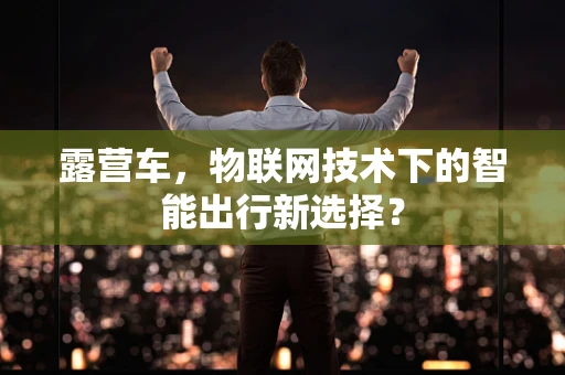 露营车，物联网技术下的智能出行新选择？