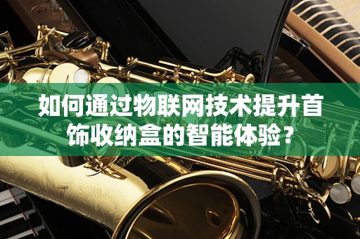 如何通过物联网技术提升首饰收纳盒的智能体验？