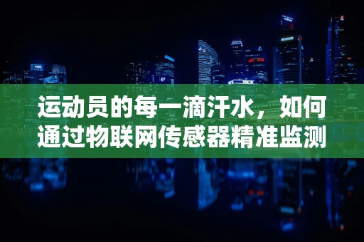 运动员的每一滴汗水，如何通过物联网传感器精准监测训练效果？