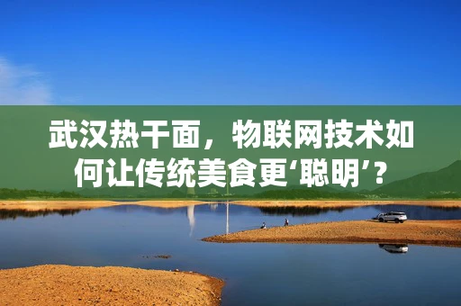 武汉热干面，物联网技术如何让传统美食更‘聪明’？