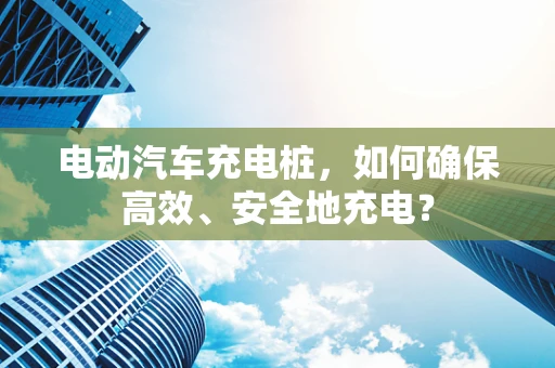 电动汽车充电桩，如何确保高效、安全地充电？