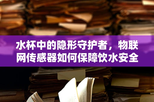 水杯中的隐形守护者，物联网传感器如何保障饮水安全？