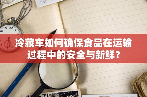 冷藏车如何确保食品在运输过程中的安全与新鲜？