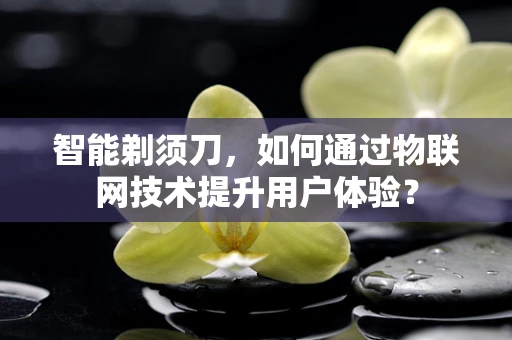 智能剃须刀，如何通过物联网技术提升用户体验？