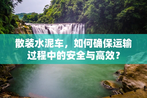 散装水泥车，如何确保运输过程中的安全与高效？