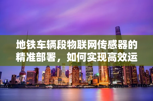 地铁车辆段物联网传感器的精准部署，如何实现高效运维与安全监控？