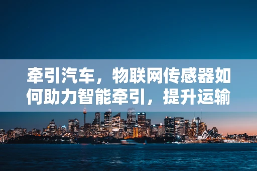 牵引汽车，物联网传感器如何助力智能牵引，提升运输效率？