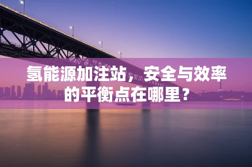 氢能源加注站，安全与效率的平衡点在哪里？