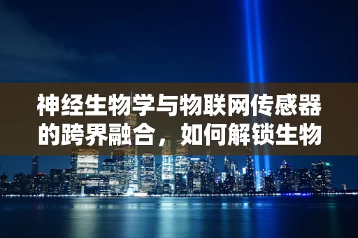 神经生物学与物联网传感器的跨界融合，如何解锁生物感知的新维度？