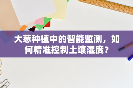 大葱种植中的智能监测，如何精准控制土壤湿度？
