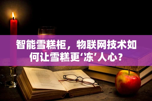 智能雪糕柜，物联网技术如何让雪糕更‘冻’人心？