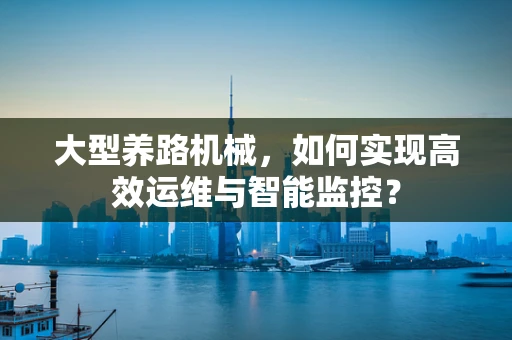 大型养路机械，如何实现高效运维与智能监控？