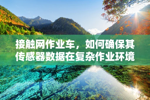 接触网作业车，如何确保其传感器数据在复杂作业环境中的准确性与可靠性？