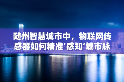 随州智慧城市中，物联网传感器如何精准‘感知’城市脉动？