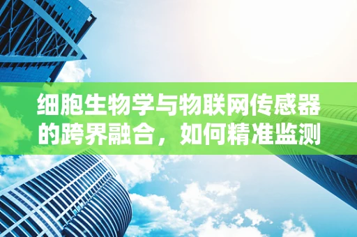 细胞生物学与物联网传感器的跨界融合，如何精准监测生物反应？