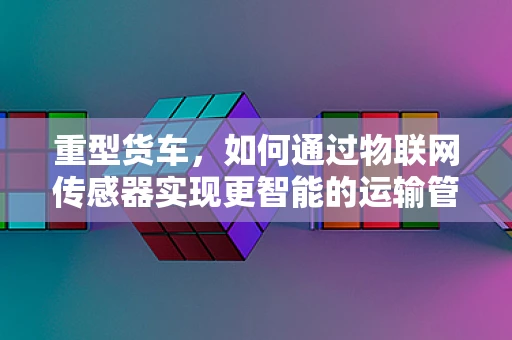重型货车，如何通过物联网传感器实现更智能的运输管理？