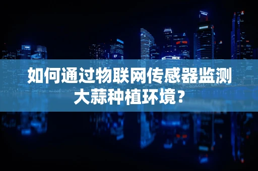 如何通过物联网传感器监测大蒜种植环境？