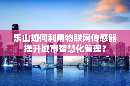 乐山如何利用物联网传感器提升城市智慧化管理？