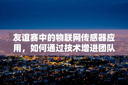 友谊赛中的物联网传感器应用，如何通过技术增进团队间的默契？