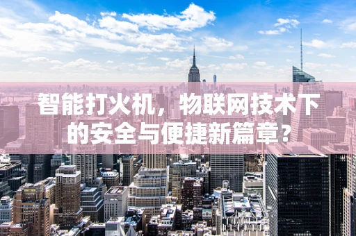 智能打火机，物联网技术下的安全与便捷新篇章？