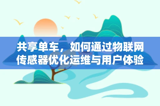 共享单车，如何通过物联网传感器优化运维与用户体验？