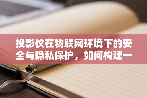 投影仪在物联网环境下的安全与隐私保护，如何构建一个安全的‘光’世界？