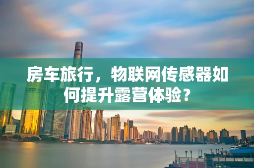 房车旅行，物联网传感器如何提升露营体验？