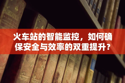 火车站的智能监控，如何确保安全与效率的双重提升？