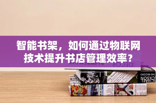 智能书架，如何通过物联网技术提升书店管理效率？