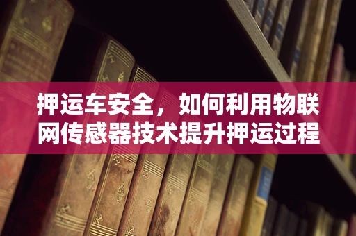 押运车安全，如何利用物联网传感器技术提升押运过程中的监控与预警？