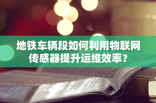 地铁车辆段如何利用物联网传感器提升运维效率？