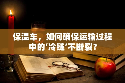 保温车，如何确保运输过程中的‘冷链’不断裂？