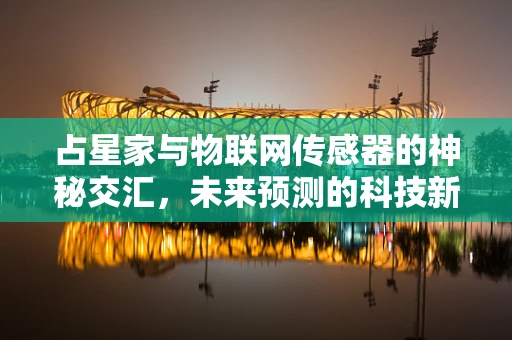 占星家与物联网传感器的神秘交汇，未来预测的科技新维度？