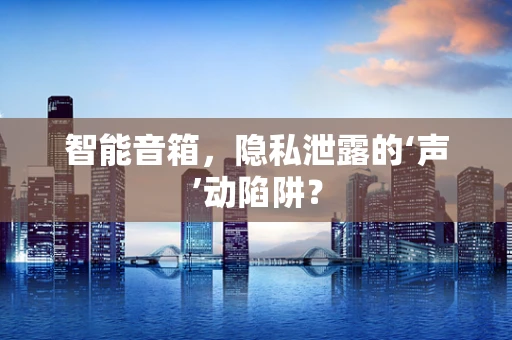 智能音箱，隐私泄露的‘声’动陷阱？