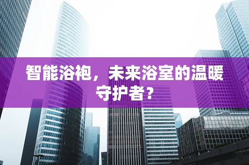 智能浴袍，未来浴室的温暖守护者？