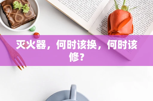 灭火器，何时该换，何时该修？