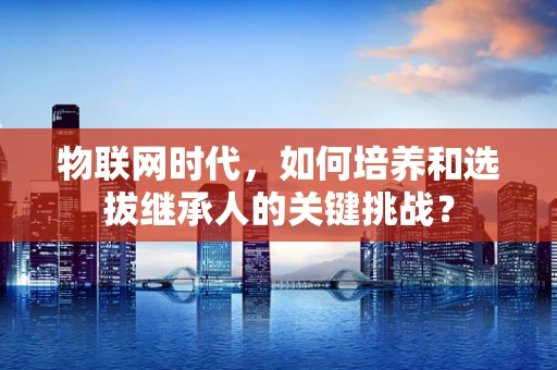 物联网时代，如何培养和选拔继承人的关键挑战？