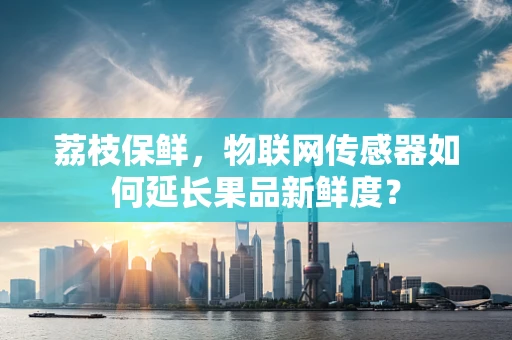 荔枝保鲜，物联网传感器如何延长果品新鲜度？