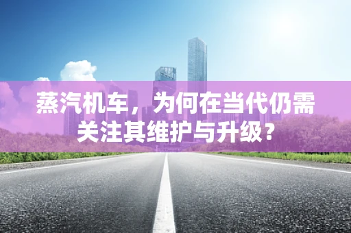 蒸汽机车，为何在当代仍需关注其维护与升级？