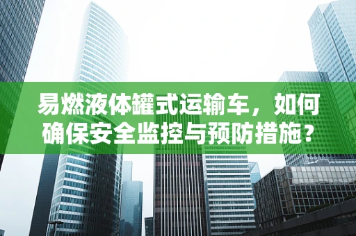 易燃液体罐式运输车，如何确保安全监控与预防措施？