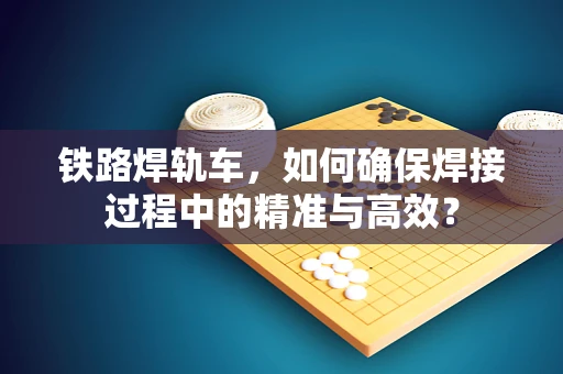 铁路焊轨车，如何确保焊接过程中的精准与高效？