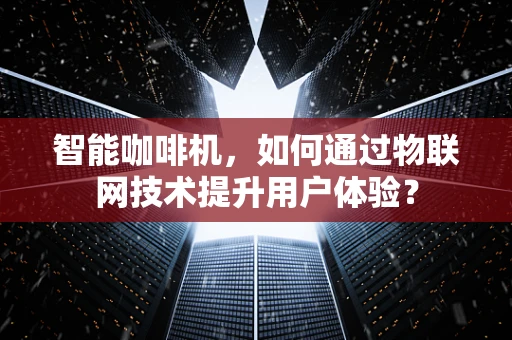 智能咖啡机，如何通过物联网技术提升用户体验？