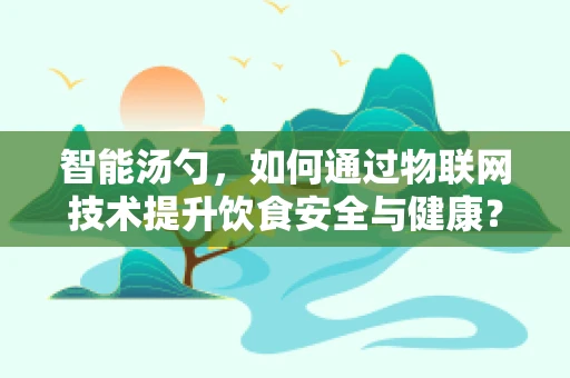 智能汤勺，如何通过物联网技术提升饮食安全与健康？