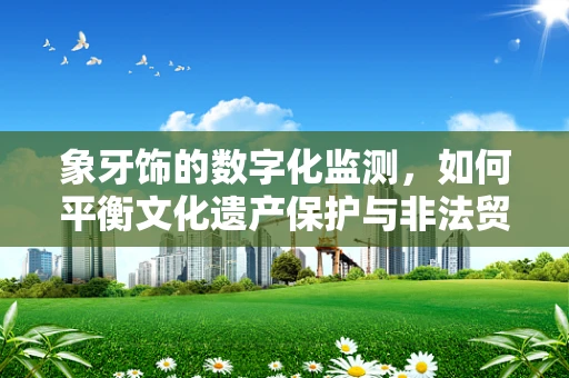 象牙饰的数字化监测，如何平衡文化遗产保护与非法贸易监管？