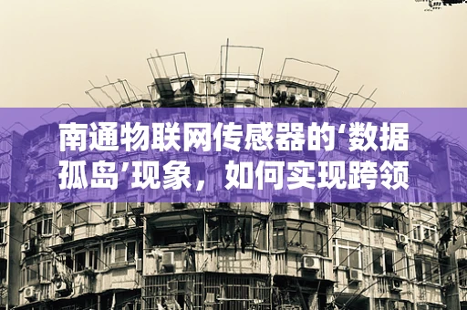 南通物联网传感器的‘数据孤岛’现象，如何实现跨领域数据互联？