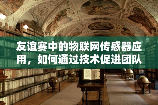 友谊赛中的物联网传感器应用，如何通过技术促进团队间的默契与协作？