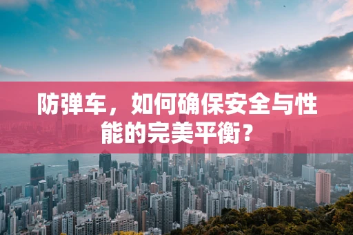 防弹车，如何确保安全与性能的完美平衡？