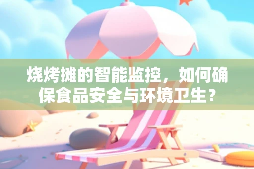 烧烤摊的智能监控，如何确保食品安全与环境卫生？